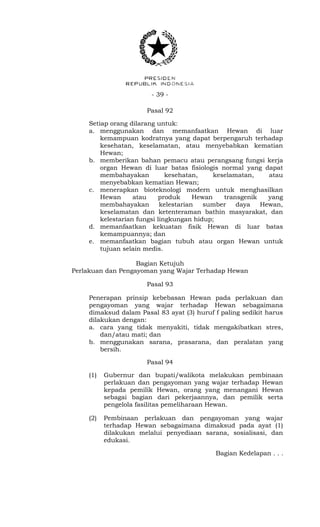 - 39 -
Pasal 92
Setiap orang dilarang untuk:
a. menggunakan dan memanfaatkan Hewan di luar
kemampuan kodratnya yang dapat berpengaruh terhadap
kesehatan, keselamatan, atau menyebabkan kematian
Hewan;
b. memberikan bahan pemacu atau perangsang fungsi kerja
organ Hewan di luar batas fisiologis normal yang dapat
membahayakan kesehatan, keselamatan, atau
menyebabkan kematian Hewan;
c. menerapkan bioteknologi modern untuk menghasilkan
Hewan atau produk Hewan transgenik yang
membahayakan kelestarian sumber daya Hewan,
keselamatan dan ketenteraman bathin masyarakat, dan
kelestarian fungsi lingkungan hidup;
d. memanfaatkan kekuatan fisik Hewan di luar batas
kemampuannya; dan
e. memanfaatkan bagian tubuh atau organ Hewan untuk
tujuan selain medis.
Bagian Ketujuh
Perlakuan dan Pengayoman yang Wajar Terhadap Hewan
Pasal 93
Penerapan prinsip kebebasan Hewan pada perlakuan dan
pengayoman yang wajar terhadap Hewan sebagaimana
dimaksud dalam Pasal 83 ayat (3) huruf f paling sedikit harus
dilakukan dengan:
a. cara yang tidak menyakiti, tidak mengakibatkan stres,
dan/atau mati; dan
b. menggunakan sarana, prasarana, dan peralatan yang
bersih.
Pasal 94
(1) Gubernur dan bupati/walikota melakukan pembinaan
perlakuan dan pengayoman yang wajar terhadap Hewan
kepada pemilik Hewan, orang yang menangani Hewan
sebagai bagian dari pekerjaannya, dan pemilik serta
pengelola fasilitas pemeliharaan Hewan.
(2) Pembinaan perlakuan dan pengayoman yang wajar
terhadap Hewan sebagaimana dimaksud pada ayat (1)
dilakukan melalui penyediaan sarana, sosialisasi, dan
edukasi.
Bagian Kedelapan . . .
 