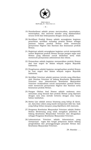 - 4 -
19. Standardisasi adalah proses merumuskan, menetapkan,
menerapkan, dan merevisi standar yang dilaksanakan
secara tertib dan bekerjasama dengan semua pihak.
20. Sertifikasi Produk Hewan adalah serangkaian kegiatan
penerbitan sertifikat terhadap produk Hewan sebagai
jaminan bahwa produk Hewan telah memenuhi
persyaratan Higiene dan Sanitasi dan keamanan produk
Hewan.
21. Registrasi adalah serangkaian kegiatan untuk memperoleh
nomor Registrasi produk Hewan berupa pangan segar asal
Hewan yang dikemas untuk diedarkan serta telah
memenuhi persyaratan administrasi dan teknis.
22. Pemasukan adalah kegiatan memasukkan produk Hewan
dari luar negeri ke dalam wilayah negara Republik
Indonesia.
23. Pengeluaran adalah kegiatan mengeluarkan produk Hewan
ke luar negeri dari dalam wilayah negara Republik
Indonesia.
24. Sertifikat Veteriner adalah jaminan tertulis yang diberikan
oleh Otoritas Veteriner di bidang Kesehatan Masyarakat
Veteriner atau laboratorium Kesehatan Masyarakat
Veteriner terakreditasi untuk menyatakan produk Hewan
telah memenuhi persyaratan Higiene dan Sanitasi serta
keamanan produk Hewan.
25. Pangan Olahan Asal Hewan adalah makanan atau
minuman yang berasal dari produk Hewan yang diproses
dengan cara atau metode tertentu dengan atau tanpa
bahan tambahan.
26. Satwa Liar adalah semua binatang yang hidup di darat,
air, dan/atau udara yang masih mempunyai sifat liar, baik
yang hidup bebas maupun yang dipelihara oleh manusia.
27. Pengawas Kesehatan Masyarakat Veteriner adalah Dokter
Hewan Berwenang yang telah mengikuti pelatihan di
bidang Kesehatan Masyarakat Veteriner dan ditugaskan
sebagai Pengawas Kesehatan Masyarakat Veteriner.
28. Laboratorium Veteriner adalah laboratorium yang
mempunyai tugas dan fungsi pelayanan dalam bidang
pengendalian dan penanggulangan penyakit Hewan dan
Kesehatan Masyarakat Veteriner.
29. Standar . . .
 