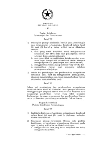 - 40 -
Bagian Kedelapan
Pemotongan dan Pembunuhan
Pasal 95
(1) Penerapan prinsip kebebasan Hewan pada pemotongan
dan pembunuhan sebagaimana dimaksud dalam Pasal
83 ayat (3) huruf g paling sedikit harus dilakukan
dengan:
a. cara yang tidak menyakiti, tidak mengakibatkan
ketakutan, dan stres pada saat penanganan Hewan
sebelum dipotong atau dibunuh;
b. cara yang tidak mengakibatkan ketakutan dan stres,
serta dapat mengakhiri penderitaan Hewan sesegera
mungkin pada saat pemotongan atau pembunuhan;
c. menggunakan sarana dan peralatan yang bersih; dan
d. memastikan Hewan mati sempurna sebelum
penanganan selanjutnya.
(2) Dalam hal pemotongan dan pembunuhan sebagaimana
dimaksud pada ayat (1) menggunakan pemingsanan,
dilarang menggunakan cara yang mengakibatkan Hewan
menderita, stres, dan/atau mati.
Pasal 96
Dalam hal pemotongan dan pembunuhan sebagaimana
dimaksud dalam Pasal 95 dilakukan untuk pengendalian dan
penanggulangan penyakit Hewan menular dan Zoonosis atau
mengurangi penderitaan Hewan yang tidak mungkin
diselamatkan jiwanya, pemotongan dan pembunuhan Hewan
harus berdasarkan pertimbangan medis dari Dokter Hewan.
Bagian Kesembilan
Praktik Kedokteran Perbandingan
Pasal 97
(1) Praktik kedokteran perbandingan sebagaimana dimaksud
dalam Pasal 83 ayat (3) huruf h dilakukan terhadap
Hewan laboratorium.
(2) Penerapan prinsip kebebasan Hewan pada praktik
kedokteran perbandingan sebagaimana dimaksud pada
ayat (1) paling sedikit harus dilakukan dengan:
a. mengutamakan cara yang tidak menyakiti dan tidak
mengakibatkan stres;
b. menggunakan . . .
 
