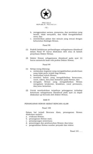 - 41 -
b. menggunakan sarana, prasarana, dan peralatan yang
bersih, tidak menyakiti, dan tidak mengakibatkan
stres; dan
c. memberikan pakan dan minum yang sesuai dengan
kebutuhan fisiologis Hewan.
Pasal 98
(1) Praktik kedokteran perbandingan sebagaimana dimaksud
dalam Pasal 97 harus dilakukan oleh atau di bawah
penyeliaan Dokter Hewan.
(2) Dokter Hewan sebagaimana dimaksud pada ayat (1)
harus mematuhi kode etik profesi Dokter Hewan.
Pasal 99
(1) Setiap orang dilarang:
a. melakukan kegiatan yang mengakibatkan penderitaan
yang tidak perlu terjadi bagi Hewan;
b. memutilasi tubuh Hewan;
c. memberi bahan yang mengakibatkan keracunan,
cacat, cidera, dan/atau kematian pada Hewan; dan
d. mengadu Hewan yang mengakibatkan Hewan
mengalami ketakutan, kesakitan, cacat permanen,
dan/atau kematian.
(2) Untuk membuktikan terjadinya pelanggaran terhadap
ketentuan sebagaimana dimaksud pada ayat (1) dapat
dilakukan uji forensik oleh Dokter Hewan.
BAB IV
PENANGANAN HEWAN AKIBAT BENCANA ALAM
Pasal 100
Dalam hal terjadi Bencana Alam, penanganan Hewan
dilakukan melalui:
a. evakuasi Hewan;
b. penanganan Hewan mati;
c. penampungan sementara;
d. pemotongan dan pembunuhan Hewan; dan/atau
e. pengendalian Hewan sumber penyakit dan vektor.
Pasal 101 . . .
 