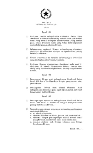 - 42 -
Pasal 101
(1) Evakuasi Hewan sebagaimana dimaksud dalam Pasal
100 huruf a dilakukan terhadap Hewan sehat dan Hewan
sakit yang masih mungkin disembuhkan yang berada
pada lokasi Bencana Alam yang tidak memungkinkan
untuk kelangsungan hidup Hewan.
(2) Pelaksanaan evakuasi Hewan sebagaimana dimaksud
pada ayat (1) dilakukan dengan memperhatikan prinsip
kebebasan Hewan.
(3) Hewan dievakuasi ke tempat penampungan sementara
yang ditetapkan oleh bupati/walikota.
(4) Evakuasi Hewan sebagaimana dimaksud pada ayat (1)
dilakukan di bawah Pengawasan Dokter Hewan atau
orang yang memiliki kompetensi di bidang Kesejahteraan
Hewan.
Pasal 102
(1) Penanganan Hewan mati sebagaimana dimaksud dalam
Pasal 100 huruf b dilakukan dengan penguburan atau
pembakaran.
(2) Penanganan Hewan mati akibat Bencana Alam
sebagaimana dimaksud pada ayat (1) dilakukan di bawah
Pengawasan Dokter Hewan.
Pasal 103
(1) Penampungan sementara sebagaimana dimaksud dalam
Pasal 100 huruf c dilakukan dengan memperhatikan
prinsip kebebasan Hewan.
(2) Tempat penampungan sementara sebagaimana dimaksud
pada ayat (1) harus:
a. di lokasi yang aman;
b. tersedia fasilitas air bersih, pakan, dan obat-obatan;
c. tersedia tempat penampungan untuk Hewan sehat
yang terpisah dari Hewan sakit atau cidera; dan
d. mudah diakses oleh tenaga relawan dan tenaga
kesehatan Hewan.
Pasal 104 . . .
 