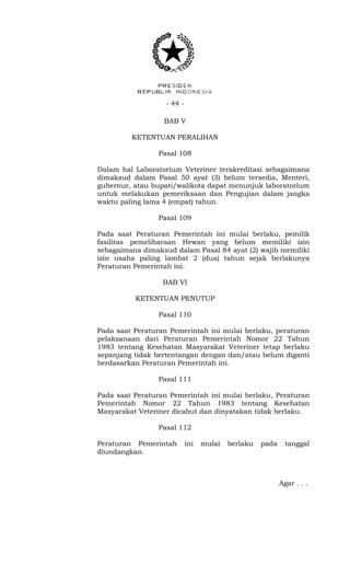 - 44 -
BAB V
KETENTUAN PERALIHAN
Pasal 108
Dalam hal Laboratorium Veteriner terakreditasi sebagaimana
dimaksud dalam Pasal 50 ayat (3) belum tersedia, Menteri,
gubernur, atau bupati/walikota dapat menunjuk laboratorium
untuk melakukan pemeriksaan dan Pengujian dalam jangka
waktu paling lama 4 (empat) tahun.
Pasal 109
Pada saat Peraturan Pemerintah ini mulai berlaku, pemilik
fasilitas pemeliharaan Hewan yang belum memiliki izin
sebagaimana dimaksud dalam Pasal 84 ayat (2) wajib memiliki
izin usaha paling lambat 2 (dua) tahun sejak berlakunya
Peraturan Pemerintah ini.
BAB VI
KETENTUAN PENUTUP
Pasal 110
Pada saat Peraturan Pemerintah ini mulai berlaku, peraturan
pelaksanaan dari Peraturan Pemerintah Nomor 22 Tahun
1983 tentang Kesehatan Masyarakat Veteriner tetap berlaku
sepanjang tidak bertentangan dengan dan/atau belum diganti
berdasarkan Peraturan Pemerintah ini.
Pasal 111
Pada saat Peraturan Pemerintah ini mulai berlaku, Peraturan
Pemerintah Nomor 22 Tahun 1983 tentang Kesehatan
Masyarakat Veteriner dicabut dan dinyatakan tidak berlaku.
Pasal 112
Peraturan Pemerintah ini mulai berlaku pada tanggal
diundangkan.
Agar . . .
 