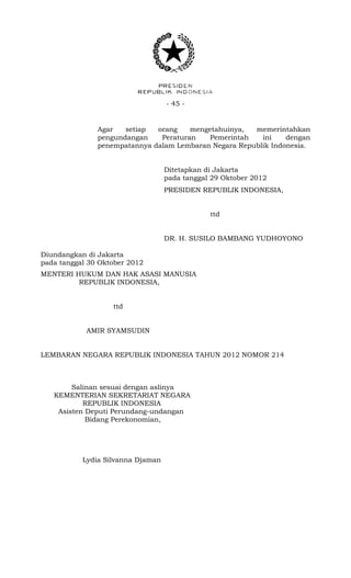 - 45 -
Agar setiap orang mengetahuinya, memerintahkan
pengundangan Peraturan Pemerintah ini dengan
penempatannya dalam Lembaran Negara Republik Indonesia.
Ditetapkan di Jakarta
pada tanggal 29 Oktober 2012
PRESIDEN REPUBLIK INDONESIA,
ttd
DR. H. SUSILO BAMBANG YUDHOYONO
Diundangkan di Jakarta
pada tanggal 30 Oktober 2012
MENTERI HUKUM DAN HAK ASASI MANUSIA
REPUBLIK INDONESIA,
ttd
AMIR SYAMSUDIN
LEMBARAN NEGARA REPUBLIK INDONESIA TAHUN 2012 NOMOR 214
Salinan sesuai dengan aslinya
KEMENTERIAN SEKRETARIAT NEGARA
REPUBLIK INDONESIA
Asisten Deputi Perundang-undangan
Bidang Perekonomian,
Lydia Silvanna Djaman
 