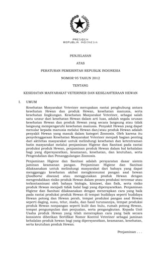 PENJELASAN
ATAS
PERATURAN PEMERINTAH REPUBLIK INDONESIA
NOMOR 95 TAHUN 2012
TENTANG
KESEHATAN MASYARAKAT VETERINER DAN KESEJAHTERAAN HEWAN
I. UMUM
Kesehatan Masyarakat Veteriner merupakan rantai penghubung antara
kesehatan Hewan dan produk Hewan, kesehatan manusia, serta
kesehatan lingkungan. Kesehatan Masyarakat Veteriner, sebagai salah
satu unsur dari kesehatan Hewan dalam arti luas, adalah segala urusan
kesehatan Hewan dan produk Hewan yang secara langsung atau tidak
langsung mempengaruhi kesehatan manusia. Penyakit Hewan yang dapat
menular kepada manusia melalui Hewan dan/atau produk Hewan adalah
penyakit Hewan yang masuk dalam kategori Zoonosis. Oleh karena itu
penyelenggaraan Kesehatan Masyarakat Veteriner menjadi bagian penting
dari aktivitas masyarakat untuk melindungi kesehatan dan ketentraman
batin masyarakat melalui penjaminan Higiene dan Sanitasi pada rantai
produksi produk Hewan, penjaminan produk Hewan dalam hal kehalalan
bagi yang dipersyaratkan, keamanan, kesehatan, dan keutuhan, serta
Pengendalian dan Penanggulangan Zoonosis.
Penjaminan Higiene dan Sanitasi adalah persyaratan dasar sistem
jaminan keamanan pangan. Penjaminan Higiene dan Sanitasi
dilaksanakan untuk melindungi masyarakat dari bahaya yang dapat
mengganggu kesehatan akibat mengkonsumsi pangan asal hewan
(foodborne disease) atau menggunakan produk Hewan dengan
mengendalikan risiko produk Hewan dalam proses produksi tercemar atau
terkontaminasi oleh bahaya biologis, kimiawi, dan fisik, serta risiko
produk Hewan menjadi tidak halal bagi yang dipersyaratkan. Penjaminan
Higiene dan Sanitasi dilaksanakan dengan menerapkan cara yang baik
pada rantai produksi produk Hewan di tempat budidaya seperti budidaya
Hewan potong dan Hewan perah, tempat produksi pangan asal Hewan
seperti daging, susu, telur, madu, dan hasil turunannya, tempat produksi
produk Hewan nonpangan seperti kulit dan bulu, rumah potong Hewan,
tempat pengumpulan dan penjualan, serta pengangkutan. Kepada Unit
Usaha produk Hewan yang telah menerapkan cara yang baik secara
konsisten diberikan Sertifikat Nomor Kontrol Veteriner sebagai jaminan
kehalalan produk hewan bagi yang dipersyaratkan, keamanan, kesehatan,
serta keutuhan produk Hewan.
Penjaminan . . .
 