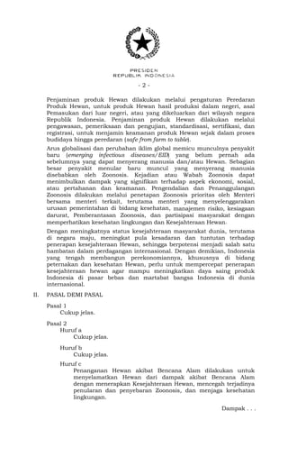 - 2 -
Penjaminan produk Hewan dilakukan melalui pengaturan Peredaran
Produk Hewan, untuk produk Hewan hasil produksi dalam negeri, asal
Pemasukan dari luar negeri, atau yang dikeluarkan dari wilayah negara
Republik Indonesia. Penjaminan produk Hewan dilakukan melalui
pengawasan, pemeriksaan dan pengujian, standardisasi, sertifikasi, dan
registrasi, untuk menjamin keamanan produk Hewan sejak dalam proses
budidaya hingga peredaran (safe from farm to table).
Arus globalisasi dan perubahan iklim global memicu munculnya penyakit
baru (emerging infectious diseases/EID) yang belum pernah ada
sebelumnya yang dapat menyerang manusia dan/atau Hewan. Sebagian
besar penyakit menular baru muncul yang menyerang manusia
disebabkan oleh Zoonosis. Kejadian atau Wabah Zoonosis dapat
menimbulkan dampak yang signifikan terhadap aspek ekonomi, sosial,
atau pertahanan dan keamanan. Pengendalian dan Penanggulangan
Zoonosis dilakukan melalui penetapan Zoonosis prioritas oleh Menteri
bersama menteri terkait, terutama menteri yang menyelenggarakan
urusan pemerintahan di bidang kesehatan, manajemen risiko, kesiagaan
darurat, Pemberantasan Zoonosis, dan partisipasi masyarakat dengan
memperhatikan kesehatan lingkungan dan Kesejahteraan Hewan.
Dengan meningkatnya status kesejahteraan masyarakat dunia, terutama
di negara maju, meningkat pula kesadaran dan tuntutan terhadap
penerapan kesejahteraan Hewan, sehingga berpotensi menjadi salah satu
hambatan dalam perdagangan internasional. Dengan demikian, Indonesia
yang tengah membangun perekonomiannya, khususnya di bidang
peternakan dan kesehatan Hewan, perlu untuk mempercepat penerapan
kesejahteraan hewan agar mampu meningkatkan daya saing produk
Indonesia di pasar bebas dan martabat bangsa Indonesia di dunia
internasional.
II. PASAL DEMI PASAL
Pasal 1
Cukup jelas.
Pasal 2
Huruf a
Cukup jelas.
Huruf b
Cukup jelas.
Huruf c
Penanganan Hewan akibat Bencana Alam dilakukan untuk
menyelamatkan Hewan dari dampak akibat Bencana Alam
dengan menerapkan Kesejahteraan Hewan, mencegah terjadinya
penularan dan penyebaran Zoonosis, dan menjaga kesehatan
lingkungan.
Dampak . . .
 