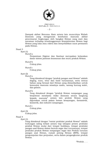 - 3 -
Dampak akibat Bencana Alam antara lain munculnya Wabah
Zoonosis yang mengancam kesehatan manusia akibat
pencemaran lingkungan oleh bangkai Hewan yang mati dan
ancaman terhadap terselenggaranya Kesejahteraan Hewan bagi
Hewan yang luka atau cidera dan menyebabkan cacat permanen
pada Hewan.
Pasal 3
Ayat (1)
Huruf a
Penjaminan Higiene dan Sanitasi merupakan kelayakan
dasar sistem jaminan keamanan dan mutu produk Hewan.
Huruf b
Cukup jelas.
Huruf c
Cukup jelas.
Ayat (2)
Huruf a
Yang dimaksud dengan “produk pangan asal Hewan” adalah
daging, susu, telur dan hasil turunannya, serta semua
bahan yang berasal dari Hewan yang dimanfaatkan untuk
konsumsi manusia misalnya madu, sarang burung walet,
dan gelatin.
Huruf b
Yang dimaksud dengan “produk Hewan nonpangan yang
berpotensi membawa risiko Zoonosis secara langsung
kepada manusia” antara lain produk Hewan yang
digunakan untuk pakan hewan kesayangan, farmasetik,
kosmetik, dan industri nonpangan.
Huruf c
Cukup jelas.
Ayat (3)
Cukup jelas.
Pasal 4
Ayat (1)
Yang dimaksud dengan “rantai produksi produk Hewan” adalah
hubungan saling terkait antara tiap tahapan proses produksi
produk Hewan mulai dari tempat budidaya, tempat produksi
pangan asal Hewan dalam bentuk segar dan turunannya, tempat
produksi produk Hewan nonpangan segar dan Produk turunan
pangan asal Hewan, rumah potong Hewan (RPH), tempat
pengumpulan dan penjualan, serta dalam pengangkutan produk
Hewan.
“Produk . . .
 