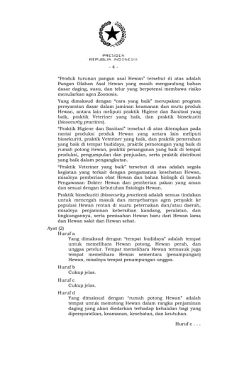 - 4 -
“Produk turunan pangan asal Hewan” tersebut di atas adalah
Pangan Olahan Asal Hewan yang masih mengandung bahan
dasar daging, susu, dan telur yang berpotensi membawa risiko
menularkan agen Zoonosis.
Yang dimaksud dengan “cara yang baik” merupakan program
persyaratan dasar dalam jaminan keamanan dan mutu produk
Hewan, antara lain meliputi praktik Higiene dan Sanitasi yang
baik, praktik Veteriner yang baik, dan praktik biosekuriti
(biosecurity practices).
“Praktik Higiene dan Sanitasi” tersebut di atas diterapkan pada
rantai produksi produk Hewan yang antara lain meliputi
biosekuriti, praktik Veteriner yang baik, dan praktik pemerahan
yang baik di tempat budidaya, praktik pemotongan yang baik di
rumah potong Hewan, praktik penanganan yang baik di tempat
produksi, pengumpulan dan penjualan, serta praktik distribusi
yang baik dalam pengangkutan.
“Praktik Veteriner yang baik” tersebut di atas adalah segala
kegiatan yang terkait dengan pengamanan kesehatan Hewan,
misalnya pemberian obat Hewan dan bahan biologik di bawah
Pengawasan Dokter Hewan dan pemberian pakan yang aman
dan sesuai dengan kebutuhan fisiologis Hewan.
Praktik biosekuriti (biosecurity practices) adalah semua tindakan
untuk mencegah masuk dan menyebarnya agen penyakit ke
populasi Hewan rentan di suatu peternakan dan/atau daerah,
misalnya penjaminan kebersihan kandang, peralatan, dan
lingkungannya, serta pemisahan Hewan baru dari Hewan lama
dan Hewan sakit dari Hewan sehat.
Ayat (2)
Huruf a
Yang dimaksud dengan “tempat budidaya” adalah tempat
untuk memelihara Hewan potong, Hewan perah, dan
unggas petelur. Tempat memelihara Hewan termasuk juga
tempat memelihara Hewan sementara (penampungan)
Hewan, misalnya tempat penampungan unggas.
Huruf b
Cukup jelas.
Huruf c
Cukup jelas.
Huruf d
Yang dimaksud dengan “rumah potong Hewan” adalah
tempat untuk memotong Hewan dalam rangka penjaminan
daging yang akan diedarkan terhadap kehalalan bagi yang
dipersyaratkan, keamanan, kesehatan, dan keutuhan.
Huruf e . . .
 