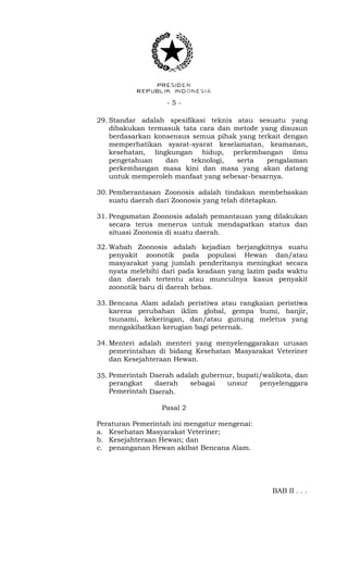 - 5 -
29. Standar adalah spesifikasi teknis atau sesuatu yang
dibakukan termasuk tata cara dan metode yang disusun
berdasarkan konsensus semua pihak yang terkait dengan
memperhatikan syarat-syarat keselamatan, keamanan,
kesehatan, lingkungan hidup, perkembangan ilmu
pengetahuan dan teknologi, serta pengalaman
perkembangan masa kini dan masa yang akan datang
untuk memperoleh manfaat yang sebesar-besarnya.
30. Pemberantasan Zoonosis adalah tindakan membebaskan
suatu daerah dari Zoonosis yang telah ditetapkan.
31. Pengamatan Zoonosis adalah pemantauan yang dilakukan
secara terus menerus untuk mendapatkan status dan
situasi Zoonosis di suatu daerah.
32. Wabah Zoonosis adalah kejadian berjangkitnya suatu
penyakit zoonotik pada populasi Hewan dan/atau
masyarakat yang jumlah penderitanya meningkat secara
nyata melebihi dari pada keadaan yang lazim pada waktu
dan daerah tertentu atau munculnya kasus penyakit
zoonotik baru di daerah bebas.
33. Bencana Alam adalah peristiwa atau rangkaian peristiwa
karena perubahan iklim global, gempa bumi, banjir,
tsunami, kekeringan, dan/atau gunung meletus yang
mengakibatkan kerugian bagi peternak.
34. Menteri adalah menteri yang menyelenggarakan urusan
pemerintahan di bidang Kesehatan Masyarakat Veteriner
dan Kesejahteraan Hewan.
35. Pemerintah Daerah adalah gubernur, bupati/walikota, dan
perangkat daerah sebagai unsur penyelenggara
Pemerintah Daerah.
Pasal 2
Peraturan Pemerintah ini mengatur mengenai:
a. Kesehatan Masyarakat Veteriner;
b. Kesejahteraan Hewan; dan
c. penanganan Hewan akibat Bencana Alam.
BAB II . . .
 