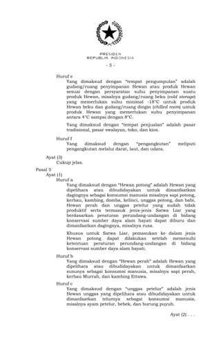 - 5 -
Huruf e
Yang dimaksud dengan “tempat pengumpulan” adalah
gudang/ruang penyimpanan Hewan atau produk Hewan
sesuai dengan persyaratan suhu penyimpanan suatu
produk Hewan, misalnya gudang/ruang beku (cold storage)
yang memerlukan suhu minimal -18°C untuk produk
Hewan beku dan gudang/ruang dingin (chilled room) untuk
produk Hewan yang memerlukan suhu penyimpanan
antara 4°C sampai dengan 8°C.
Yang dimaksud dengan “tempat penjualan” adalah pasar
tradisional, pasar swalayan, toko, dan kios.
Huruf f
Yang dimaksud dengan “pengangkutan” meliputi
pengangkutan melalui darat, laut, dan udara.
Ayat (3)
Cukup jelas.
Pasal 5
Ayat (1)
Huruf a
Yang dimaksud dengan “Hewan potong” adalah Hewan yang
dipelihara atau dibudidayakan untuk dimanfaatkan
dagingnya sebagai konsumsi manusia misalnya sapi potong,
kerbau, kambing, domba, kelinci, unggas potong, dan babi,
Hewan perah dan unggas petelur yang sudah tidak
produktif serta termasuk jenis-jenis Satwa Liar yang
berdasarkan peraturan perundang-undangan di bidang
konservasi sumber daya alam hayati dapat diburu dan
dimanfaatkan dagingnya, misalnya rusa.
Khusus untuk Satwa Liar, pemasukan ke dalam jenis
Hewan potong dapat dilakukan setelah memenuhi
ketentuan peraturan perundang-undangan di bidang
konservasi sumber daya alam hayati.
Huruf b
Yang dimaksud dengan “Hewan perah” adalah Hewan yang
dipelihara atau dibudidayakan untuk dimanfaatkan
susunya sebagai konsumsi manusia, misalnya sapi perah,
kerbau Murrah, dan kambing Ettawa.
Huruf c
Yang dimaksud dengan “unggas petelur” adalah jenis
Hewan unggas yang dipelihara atau dibudidayakan untuk
dimanfaatkan telurnya sebagai konsumsi manusia,
misalnya ayam petelur, bebek, dan burung puyuh.
Ayat (2) . . .
 