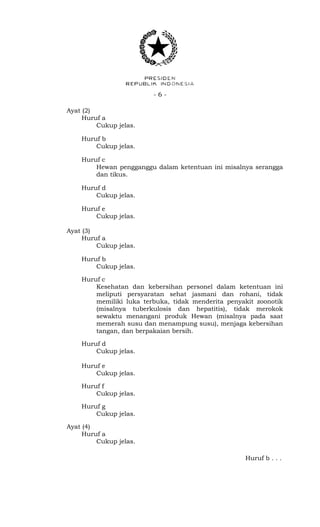 - 6 -
Ayat (2)
Huruf a
Cukup jelas.
Huruf b
Cukup jelas.
Huruf c
Hewan pengganggu dalam ketentuan ini misalnya serangga
dan tikus.
Huruf d
Cukup jelas.
Huruf e
Cukup jelas.
Ayat (3)
Huruf a
Cukup jelas.
Huruf b
Cukup jelas.
Huruf c
Kesehatan dan kebersihan personel dalam ketentuan ini
meliputi persyaratan sehat jasmani dan rohani, tidak
memiliki luka terbuka, tidak menderita penyakit zoonotik
(misalnya tuberkulosis dan hepatitis), tidak merokok
sewaktu menangani produk Hewan (misalnya pada saat
memerah susu dan menampung susu), menjaga kebersihan
tangan, dan berpakaian bersih.
Huruf d
Cukup jelas.
Huruf e
Cukup jelas.
Huruf f
Cukup jelas.
Huruf g
Cukup jelas.
Ayat (4)
Huruf a
Cukup jelas.
Huruf b . . .
 