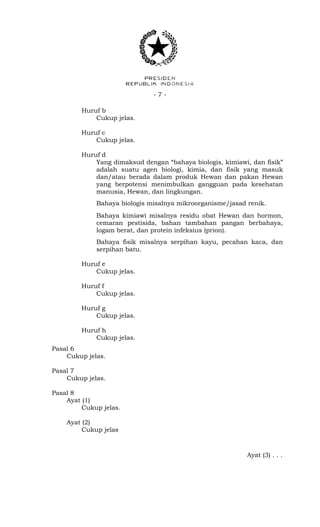 - 7 -
Huruf b
Cukup jelas.
Huruf c
Cukup jelas.
Huruf d
Yang dimaksud dengan “bahaya biologis, kimiawi, dan fisik”
adalah suatu agen biologi, kimia, dan fisik yang masuk
dan/atau berada dalam produk Hewan dan pakan Hewan
yang berpotensi menimbulkan gangguan pada kesehatan
manusia, Hewan, dan lingkungan.
Bahaya biologis misalnya mikroorganisme/jasad renik.
Bahaya kimiawi misalnya residu obat Hewan dan hormon,
cemaran pestisida, bahan tambahan pangan berbahaya,
logam berat, dan protein infeksius (prion).
Bahaya fisik misalnya serpihan kayu, pecahan kaca, dan
serpihan batu.
Huruf e
Cukup jelas.
Huruf f
Cukup jelas.
Huruf g
Cukup jelas.
Huruf h
Cukup jelas.
Pasal 6
Cukup jelas.
Pasal 7
Cukup jelas.
Pasal 8
Ayat (1)
Cukup jelas.
Ayat (2)
Cukup jelas
Ayat (3) . . .
 