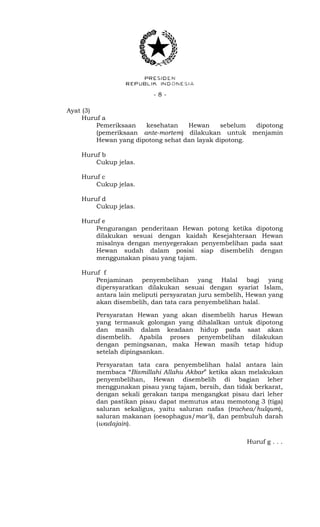 - 8 -
Ayat (3)
Huruf a
Pemeriksaan kesehatan Hewan sebelum dipotong
(pemeriksaan ante-mortem) dilakukan untuk menjamin
Hewan yang dipotong sehat dan layak dipotong.
Huruf b
Cukup jelas.
Huruf c
Cukup jelas.
Huruf d
Cukup jelas.
Huruf e
Pengurangan penderitaan Hewan potong ketika dipotong
dilakukan sesuai dengan kaidah Kesejahteraan Hewan
misalnya dengan menyegerakan penyembelihan pada saat
Hewan sudah dalam posisi siap disembelih dengan
menggunakan pisau yang tajam.
Huruf f
Penjaminan penyembelihan yang Halal bagi yang
dipersyaratkan dilakukan sesuai dengan syariat Islam,
antara lain meliputi persyaratan juru sembelih, Hewan yang
akan disembelih, dan tata cara penyembelihan halal.
Persyaratan Hewan yang akan disembelih harus Hewan
yang termasuk golongan yang dihalalkan untuk dipotong
dan masih dalam keadaan hidup pada saat akan
disembelih. Apabila proses penyembelihan dilakukan
dengan pemingsanan, maka Hewan masih tetap hidup
setelah dipingsankan.
Persyaratan tata cara penyembelihan halal antara lain
membaca “Bismillahi Allahu Akbar” ketika akan melakukan
penyembelihan, Hewan disembelih di bagian leher
menggunakan pisau yang tajam, bersih, dan tidak berkarat,
dengan sekali gerakan tanpa mengangkat pisau dari leher
dan pastikan pisau dapat memutus atau memotong 3 (tiga)
saluran sekaligus, yaitu saluran nafas (trachea/hulqum),
saluran makanan (oesophagus/mar’i), dan pembuluh darah
(wadajain).
Huruf g . . .
 