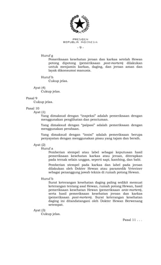 - 9 -
Huruf g
Pemeriksaan kesehatan jeroan dan karkas setelah Hewan
potong dipotong (pemeriksaan post-mortem) dilakukan
untuk menjamin karkas, daging, dan jeroan aman dan
layak dikonsumsi manusia.
Huruf h
Cukup jelas.
Ayat (4)
Cukup jelas.
Pasal 9
Cukup jelas.
Pasal 10
Ayat (1)
Yang dimaksud dengan “inspeksi” adalah pemeriksaan dengan
menggunakan penglihatan dan penciuman.
Yang dimaksud dengan “palpasi” adalah pemeriksaan dengan
menggunakan perabaan.
Yang dimaksud dengan “insisi” adalah pemeriksaan berupa
penyayatan dengan menggunakan pisau yang tajam dan bersih.
Ayat (2)
Huruf a
Pemberian stempel atau label sebagai keputusan hasil
pemeriksaan kesehatan karkas atau jeroan, diterapkan
pada ternak selain unggas, seperti sapi, kambing, dan babi.
Pemberian stempel pada karkas dan label pada jeroan
dilakukan oleh Dokter Hewan atau paramedik Veteriner
sebagai penanggung jawab teknis di rumah potong Hewan.
Huruf b
Surat keterangan kesehatan daging paling sedikit memuat
keterangan tentang asal Hewan, rumah potong Hewan, hasil
pemeriksaan kesehatan Hewan (pemeriksaan ante-mortem),
serta hasil pemeriksaan kesehatan jeroan dan karkas
(pemeriksaan post-mortem). Surat keterangan kesehatan
daging ini ditandatangani oleh Dokter Hewan Berwenang
setempat.
Ayat (3)
Cukup jelas.
Pasal 11 . . .
 