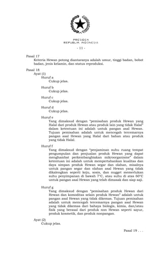 - 11 -
Pasal 17
Kriteria Hewan potong diantaranya adalah umur, tinggi badan, bobot
badan, jenis kelamin, dan status reproduksi.
Pasal 18
Ayat (1)
Huruf a
Cukup jelas.
Huruf b
Cukup jelas.
Huruf c
Cukup jelas.
Huruf d
Cukup jelas.
Huruf e
Yang dimaksud dengan “pemisahan produk Hewan yang
Halal dari produk Hewan atau produk lain yang tidak Halal”
dalam ketentuan ini adalah untuk pangan asal Hewan.
Tujuan pemisahan adalah untuk mencegah tercemarnya
pangan asal Hewan yang Halal dari bahan atau produk
yang tidak Halal.
Huruf f
Yang dimaksud dengan “penjaminan suhu ruang tempat
pengumpulan dan penjualan produk Hewan yang dapat
menghambat perkembangbiakan mikroorganisme” dalam
ketentuan ini adalah untuk mempertahankan kualitas dan
daya simpan produk Hewan segar dan olahan, misalnya
untuk pangan segar dan olahan asal Hewan yang tidak
dikalengkan seperti keju, sosis, dan nugget memerlukan
suhu penyimpanan di bawah 7°C, atau suhu di atas 60°C
untuk pangan asal Hewan yang telah dimasak dan siap saji.
Huruf g
Yang dimaksud dengan “pemisahan produk Hewan dari
Hewan dan komoditas selain produk Hewan” adalah untuk
pangan asal Hewan yang tidak dikemas. Tujuan pemisahan
adalah untuk mencegah tercemarnya pangan asal Hewan
yang tidak dikemas dari bahaya biologis, kimia, dan/atau
fisik yang berasal dari produk non Hewan seperti sayur,
produk kosmetik, dan produk nonpangan.
Ayat (2)
Cukup jelas.
Pasal 19 . . .
 