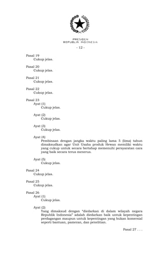 - 12 -
Pasal 19
Cukup jelas.
Pasal 20
Cukup jelas.
Pasal 21
Cukup jelas.
Pasal 22
Cukup jelas.
Pasal 23
Ayat (1)
Cukup jelas.
Ayat (2)
Cukup jelas.
Ayat (3)
Cukup jelas.
Ayat (4)
Pembinaan dengan jangka waktu paling lama 5 (lima) tahun
dimaksudkan agar Unit Usaha produk Hewan memiliki waktu
yang cukup untuk secara bertahap memenuhi persyaratan cara
yang baik secara terus menerus.
Ayat (5)
Cukup jelas.
Pasal 24
Cukup jelas.
Pasal 25
Cukup jelas.
Pasal 26
Ayat (1)
Cukup jelas.
Ayat (2)
Yang dimaksud dengan “diedarkan di dalam wilayah negara
Republik Indonesia” adalah diedarkan baik untuk kepentingan
perdagangan maupun untuk kepentingan yang bukan komersial
seperti bantuan, pameran, dan penelitian.
Pasal 27 . . .
 