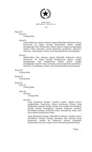 - 13 -
Pasal 27
Huruf a
Cukup jelas.
Huruf b
Dimasukkan ke dalam wilayah negara Republik Indonesia dalam
ketentuan ini dapat berupa Pemasukan dalam rangka
perdagangan dan Pemasukan bukan dalam rangka perdagangan
seperti tukar menukar untuk keperluan penelitian, pameran,
bantuan, sumbangan, hibah, atau barang bawaan penumpang.
Huruf c
Dikeluarkan dari wilayah negara Republik Indonesia dalam
ketentuan ini dapat berupa Pengeluaran dalam rangka
perdagangan dan Pengeluaran bukan dalam rangka
perdagangan seperti tukar menukar untuk keperluan penelitian,
pameran, sumbangan, hibah, atau barang bawaan penumpang.
Pasal 28
Cukup jelas.
Pasal 29
Cukup jelas.
Pasal 30
Ayat (1)
Cukup jelas.
Ayat (2)
Huruf a
Cukup jelas.
Huruf b
Yang dimaksud dengan “analisis risiko” adalah proses
pengambilan keputusan teknis kesehatan Hewan yang
didasarkan kepada kaidah ilmiah dan kaidah keterbukaan
publik melalui serangkaian tahapan kegiatan, meliputi
identifikasi bahaya, penilaian risiko, manajemen risiko, dan
komunikasi (sosialisasi) risiko.
Yang dimaksud dengan “identifikasi bahaya” adalah proses
identifikasi bahaya biologis (patogen) dan kimiawi yang
berpotensi masuk ke Indonesia melalui kebijakan
Pemasukan dari luar negeri suatu komoditi produk Hewan.
Yang . . .
 