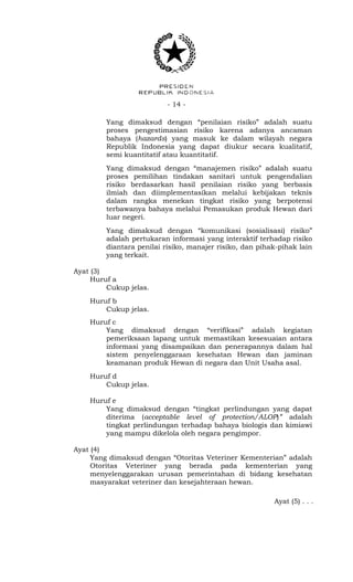 - 14 -
Yang dimaksud dengan “penilaian risiko” adalah suatu
proses pengestimasian risiko karena adanya ancaman
bahaya (hazards) yang masuk ke dalam wilayah negara
Republik Indonesia yang dapat diukur secara kualitatif,
semi kuantitatif atau kuantitatif.
Yang dimaksud dengan “manajemen risiko” adalah suatu
proses pemilihan tindakan sanitari untuk pengendalian
risiko berdasarkan hasil penilaian risiko yang berbasis
ilmiah dan diimplementasikan melalui kebijakan teknis
dalam rangka menekan tingkat risiko yang berpotensi
terbawanya bahaya melalui Pemasukan produk Hewan dari
luar negeri.
Yang dimaksud dengan “komunikasi (sosialisasi) risiko”
adalah pertukaran informasi yang interaktif terhadap risiko
diantara penilai risiko, manajer risiko, dan pihak-pihak lain
yang terkait.
Ayat (3)
Huruf a
Cukup jelas.
Huruf b
Cukup jelas.
Huruf c
Yang dimaksud dengan “verifikasi” adalah kegiatan
pemeriksaan lapang untuk memastikan kesesuaian antara
informasi yang disampaikan dan penerapannya dalam hal
sistem penyelenggaraan kesehatan Hewan dan jaminan
keamanan produk Hewan di negara dan Unit Usaha asal.
Huruf d
Cukup jelas.
Huruf e
Yang dimaksud dengan “tingkat perlindungan yang dapat
diterima (acceptable level of protection/ALOP)” adalah
tingkat perlindungan terhadap bahaya biologis dan kimiawi
yang mampu dikelola oleh negara pengimpor.
Ayat (4)
Yang dimaksud dengan “Otoritas Veteriner Kementerian” adalah
Otoritas Veteriner yang berada pada kementerian yang
menyelenggarakan urusan pemerintahan di bidang kesehatan
masyarakat veteriner dan kesejahteraan hewan.
Ayat (5) . . .
 