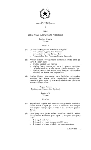 - 6 -
BAB II
KESEHATAN MASYARAKAT VETERINER
Bagian Kesatu
Umum
Pasal 3
(1) Kesehatan Masyarakat Veteriner meliputi:
a. penjaminan Higiene dan Sanitasi;
b. penjaminan produk Hewan; dan
c. Pengendalian dan Penanggulangan Zoonosis.
(2) Produk Hewan sebagaimana dimaksud pada ayat (1)
huruf b terdiri atas:
a. produk pangan asal Hewan;
b. produk Hewan nonpangan yang berpotensi membawa
risiko Zoonosis secara langsung kepada manusia; dan
c. produk Hewan nonpangan yang berisiko menularkan
penyakit ke Hewan dan lingkungan.
(3) Produk Hewan nonpangan yang berisiko menularkan
penyakit ke Hewan dan lingkungan sebagaimana
dimaksud pada ayat (2) huruf c diatur dalam Peraturan
Pemerintah tersendiri.
Bagian Kedua
Penjaminan Higiene dan Sanitasi
Paragraf 1
Umum
Pasal 4
(1) Penjaminan Higiene dan Sanitasi sebagaimana dimaksud
dalam Pasal 3 ayat (1) huruf a dilaksanakan dengan
menerapkan cara yang baik pada rantai produksi produk
Hewan.
(2) Cara yang baik pada rantai produksi produk Hewan
sebagaimana dimaksud pada ayat (1) meliputi cara yang
baik:
a. di tempat budidaya;
b. di tempat produksi pangan asal Hewan;
c. di tempat produksi produk Hewan nonpangan;
d. di rumah . . .
 