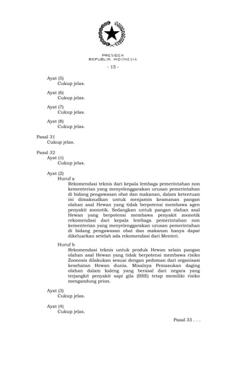 - 15 -
Ayat (5)
Cukup jelas.
Ayat (6)
Cukup jelas.
Ayat (7)
Cukup jelas.
Ayat (8)
Cukup jelas.
Pasal 31
Cukup jelas.
Pasal 32
Ayat (1)
Cukup jelas.
Ayat (2)
Huruf a
Rekomendasi teknis dari kepala lembaga pemerintahan non
kementerian yang menyelenggarakan urusan pemerintahan
di bidang pengawasan obat dan makanan, dalam ketentuan
ini dimaksudkan untuk menjamin keamanan pangan
olahan asal Hewan yang tidak berpotensi membawa agen
penyakit zoonotik. Sedangkan untuk pangan olahan asal
Hewan yang berpotensi membawa penyakit zoonotik
rekomendasi dari kepala lembaga pemerintahan non
kementerian yang menyelenggarakan urusan pemerintahan
di bidang pengawasan obat dan makanan hanya dapat
dikeluarkan setelah ada rekomendasi dari Menteri.
Huruf b
Rekomendasi teknis untuk produk Hewan selain pangan
olahan asal Hewan yang tidak berpotensi membawa risiko
Zoonosis dilakukan sesuai dengan pedoman dari organisasi
kesehatan Hewan dunia. Misalnya Pemasukan daging
olahan dalam kaleng yang berasal dari negara yang
terjangkit penyakit sapi gila (BSE) tetap memiliki risiko
mengandung prion.
Ayat (3)
Cukup jelas.
Ayat (4)
Cukup jelas.
Pasal 33 . . .
 