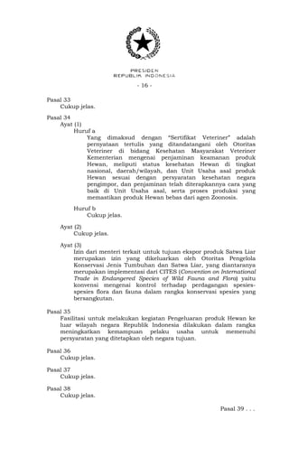 - 16 -
Pasal 33
Cukup jelas.
Pasal 34
Ayat (1)
Huruf a
Yang dimaksud dengan “Sertifikat Veteriner” adalah
pernyataan tertulis yang ditandatangani oleh Otoritas
Veteriner di bidang Kesehatan Masyarakat Veteriner
Kementerian mengenai penjaminan keamanan produk
Hewan, meliputi status kesehatan Hewan di tingkat
nasional, daerah/wilayah, dan Unit Usaha asal produk
Hewan sesuai dengan persyaratan kesehatan negara
pengimpor, dan penjaminan telah diterapkannya cara yang
baik di Unit Usaha asal, serta proses produksi yang
memastikan produk Hewan bebas dari agen Zoonosis.
Huruf b
Cukup jelas.
Ayat (2)
Cukup jelas.
Ayat (3)
Izin dari menteri terkait untuk tujuan ekspor produk Satwa Liar
merupakan izin yang dikeluarkan oleh Otoritas Pengelola
Konservasi Jenis Tumbuhan dan Satwa Liar, yang diantaranya
merupakan implementasi dari CITES (Convention on International
Trade in Endangered Species of Wild Fauna and Flora) yaitu
konvensi mengenai kontrol terhadap perdagangan spesies-
spesies flora dan fauna dalam rangka konservasi spesies yang
bersangkutan.
Pasal 35
Fasilitasi untuk melakukan kegiatan Pengeluaran produk Hewan ke
luar wilayah negara Republik Indonesia dilakukan dalam rangka
meningkatkan kemampuan pelaku usaha untuk memenuhi
persyaratan yang ditetapkan oleh negara tujuan.
Pasal 36
Cukup jelas.
Pasal 37
Cukup jelas.
Pasal 38
Cukup jelas.
Pasal 39 . . .
 