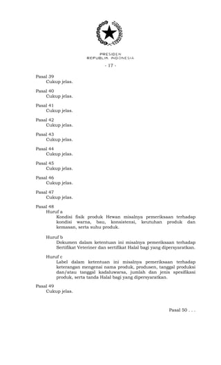 - 17 -
Pasal 39
Cukup jelas.
Pasal 40
Cukup jelas.
Pasal 41
Cukup jelas.
Pasal 42
Cukup jelas.
Pasal 43
Cukup jelas.
Pasal 44
Cukup jelas.
Pasal 45
Cukup jelas.
Pasal 46
Cukup jelas.
Pasal 47
Cukup jelas.
Pasal 48
Huruf a
Kondisi fisik produk Hewan misalnya pemeriksaan terhadap
kondisi warna, bau, konsistensi, keutuhan produk dan
kemasan, serta suhu produk.
Huruf b
Dokumen dalam ketentuan ini misalnya pemeriksaan terhadap
Sertifikat Veteriner dan sertifikat Halal bagi yang dipersyaratkan.
Huruf c
Label dalam ketentuan ini misalnya pemeriksaan terhadap
keterangan mengenai nama produk, produsen, tanggal produksi
dan/atau tanggal kadaluwarsa, jumlah dan jenis spesifikasi
produk, serta tanda Halal bagi yang dipersyaratkan.
Pasal 49
Cukup jelas.
Pasal 50 . . .
 