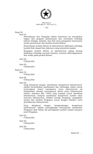 - 18 -
Pasal 50
Ayat (1)
Pemeriksaan dan Pengujian dalam ketentuan ini merupakan
bagian dari program pemantauan dan surveilans terhadap
bahaya biologis, kimiawi, dan fisik serta peneguhan kesesuaian
antara persyaratan dan kondisi produk Hewan.
Pemeriksaan produk Hewan di laboratorium dilakukan terhadap
kondisi fisik sampel dan dokumen yang menyertai sampel.
Pengujian produk Hewan di laboratorium paling kurang
dilakukan terhadap susunan kimiawi, cemaran mikroorganisme,
dan residu pada produk Hewan.
Ayat (2)
Cukup jelas.
Ayat (3)
Cukup jelas.
Pasal 51
Ayat (1)
Cukup jelas.
Ayat (2)
Cukup jelas.
Ayat (3)
Yang dimaksud dengan “pembinaan kompetensi laboratorium”
adalah menyediakan pembiayaan dan bimbingan teknis untuk
menerapkan sistem manajemen mutu laboratorium uji
berdasarkan standar internasional sistem mutu laboratorium
terkini, misalnya ISO 17025 yang menjadi acuan akreditasi
laboratorium, meliputi pembinaan kompetensi sumber daya
manusia laboratorium, validasi metoda Pengujian, pengadaan
sarana dan fasilitas Pengujian sesuai dengan Standar, serta
pemeliharaan laboratorium.
Yang dimaksud dengan “pengembangan kompetensi
laboratorium” adalah meningkatkan kemampuan melakukan
Pengujian baik dalam hal peningkatan jumlah sampel maupun
jenis Pengujian.
Ayat (4)
Cukup jelas.
Ayat (5)
Cukup jelas.
Ayat (6)
Cukup jelas.
Pasal 52 . . .
 