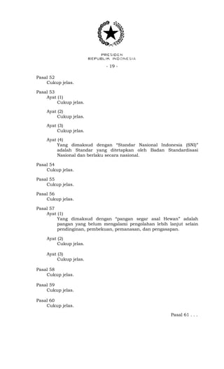 - 19 -
Pasal 52
Cukup jelas.
Pasal 53
Ayat (1)
Cukup jelas.
Ayat (2)
Cukup jelas.
Ayat (3)
Cukup jelas.
Ayat (4)
Yang dimaksud dengan “Standar Nasional Indonesia (SNI)”
adalah Standar yang ditetapkan oleh Badan Standardisasi
Nasional dan berlaku secara nasional.
Pasal 54
Cukup jelas.
Pasal 55
Cukup jelas.
Pasal 56
Cukup jelas.
Pasal 57
Ayat (1)
Yang dimaksud dengan “pangan segar asal Hewan” adalah
pangan yang belum mengalami pengolahan lebih lanjut selain
pendinginan, pembekuan, pemanasan, dan pengasapan.
Ayat (2)
Cukup jelas.
Ayat (3)
Cukup jelas.
Pasal 58
Cukup jelas.
Pasal 59
Cukup jelas.
Pasal 60
Cukup jelas.
Pasal 61 . . .
 