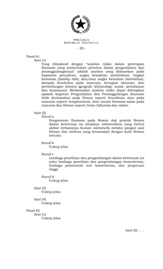- 20 -
Pasal 61
Ayat (1)
Yang dimaksud dengan “analisis risiko dalam penetapan
Zoonosis yang memerlukan prioritas dalam pengendalian dan
penanggulangannya” adalah analisis yang didasarkan pada
kapasitas penularan, angka kesakitan (morbiditas), tingkat
kematian (fatality rate), dan/atau angka kematian (mortalitas),
dampak kesehatan pada manusia, kerugian ekonomi, dan
pertimbangan lainnya (geografi, klimatologi, sosial, pertahanan
dan keamanan). Berdasarkan analisis risiko dapat ditetapkan
apakah kegiatan Pengendalian dan Penanggulangan Zoonosis
lebih diutamakan pada Hewan seperti brucellosis, atau pada
manusia seperti toxoplasmosis, atau secara bersama-sama pada
manusia dan Hewan seperti Avian Influenza dan rabies.
Ayat (2)
Huruf a
Pengamatan Zoonosis pada Hewan dan produk Hewan
dalam ketentuan ini misalnya salmonellosis yang timbul
akibat terbawanya kuman salmonella melalui pangan asal
Hewan dan anthrax yang berasosiasi dengan kulit Hewan
tertular.
Huruf b
Cukup jelas.
Huruf c
Lembaga penelitian dan pengembangan dalam ketentuan ini
yaitu lembaga penelitian dan pengembangan kementerian,
lembaga pemerintah non kementerian, dan perguruan
tinggi.
Huruf d
Cukup jelas.
Ayat (3)
Cukup jelas.
Ayat (4)
Cukup jelas.
Pasal 62
Ayat (1)
Cukup jelas.
Ayat (2) . . .
 