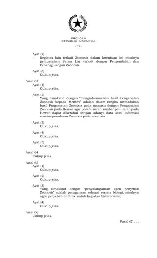 - 21 -
Ayat (2)
Kegiatan lain terkait Zoonosis dalam ketentuan ini misalnya
pemusnahan Satwa Liar terkait dengan Pengendalian dan
Penanggulangan Zoonosis.
Ayat (3)
Cukup jelas.
Pasal 63
Ayat (1)
Cukup jelas.
Ayat (2)
Yang dimaksud dengan “menginformasikan hasil Pengamatan
Zoonosis kepada Menteri” adalah dalam rangka memadukan
hasil Pengamatan Zoonosis pada manusia dengan Pengamatan
Zoonosis pada Hewan agar penulusuran sumber penularan pada
Hewan dapat diketahui dengan adanya data atau informasi
sumber penularan Zoonosis pada manusia.
Ayat (3)
Cukup jelas.
Ayat (4)
Cukup jelas.
Ayat (5)
Cukup jelas.
Pasal 64
Cukup jelas.
Pasal 65
Ayat (1)
Cukup jelas.
Ayat (2)
Cukup jelas.
Ayat (3)
Yang dimaksud dengan “penyalahgunaan agen penyebab
Zoonosis” adalah penggunaan sebagai senjata biologi, misalnya
agen penyebab anthrax untuk kegiatan bioterorisme.
Ayat (4)
Cukup jelas.
Pasal 66
Cukup jelas.
Pasal 67 . . .
 
