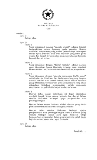 - 22 -
Pasal 67
Ayat (1)
Cukup jelas.
Ayat (2)
Huruf a
Yang dimaksud dengan “daerah wabah” adalah tempat
berjangkitnya suatu Zoonosis pada populasi Hewan
dan/atau masyarakat yang jumlah penderitanya meningkat
secara nyata melebihi dari pada keadaan yang lazim pada
waktu dan daerah tertentu atau munculnya kasus Zoonosis
baru di daerah bebas.
Huruf b
Yang dimaksud dengan “daerah tertular” adalah daerah
yang ditemukan kasus Zoonosis tertentu pada populasi
Hewan rentan dan/atau manusia berdasarkan pengamatan.
Huruf c
Yang dimaksud dengan “daerah penyangga (buffer zone)”
adalah daerah di sekitar dan berbatasan langsung dengan
daerah tertular atau daerah wabah dalam radius tertentu
yang ditetapkan berdasarkan jenis penyakitnya yang akan
dilakukan tindakan pengendalian untuk mencegah
penyebaran penyakit lebih lanjut ke daerah bebas.
Huruf d
Daerah bebas dalam ketentuan ini dapat dibedakan
menjadi daerah bebas secara historis dan daerah bebas
setelah dilakukan berbagai upaya pengendalian dan
penanggulangan.
Daerah bebas secara historis adalah daerah yang tidak
pernah diketemukan kasus atau agen Zoonosis.
Daerah bebas setelah dilakukan berbagai upaya
pengendalian dan penanggulangan adalah daerah yang
semula terdapat kasus atau agen Zoonosis tetapi
berdasarkan pengamatan dalam waktu tertentu sudah tidak
lagi ditemukan kasus atau agen Zoonosis.
Ayat (3)
Cukup jelas.
Pasal 68 . . .
 