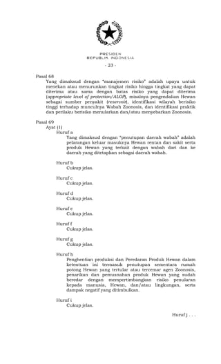 - 23 -
Pasal 68
Yang dimaksud dengan “manajemen risiko” adalah upaya untuk
menekan atau menurunkan tingkat risiko hingga tingkat yang dapat
diterima atau sama dengan batas risiko yang dapat diterima
(appropriate level of protection/ALOP), misalnya pengendalian Hewan
sebagai sumber penyakit (reservoir), identifikasi wilayah berisiko
tinggi terhadap munculnya Wabah Zoonosis, dan identifikasi praktik
dan perilaku berisiko menularkan dan/atau menyebarkan Zoonosis.
Pasal 69
Ayat (1)
Huruf a
Yang dimaksud dengan “penutupan daerah wabah” adalah
pelarangan keluar masuknya Hewan rentan dan sakit serta
produk Hewan yang terkait dengan wabah dari dan ke
daerah yang ditetapkan sebagai daerah wabah.
Huruf b
Cukup jelas.
Huruf c
Cukup jelas.
Huruf d
Cukup jelas.
Huruf e
Cukup jelas.
Huruf f
Cukup jelas.
Huruf g
Cukup jelas.
Huruf h
Penghentian produksi dan Peredaran Produk Hewan dalam
ketentuan ini termasuk penutupan sementara rumah
potong Hewan yang tertular atau tercemar agen Zoonosis,
penarikan dan pemusnahan produk Hewan yang sudah
beredar dengan mempertimbangkan risiko penularan
kepada manusia, Hewan, dan/atau lingkungan, serta
dampak negatif yang ditimbulkan.
Huruf i
Cukup jelas.
Huruf j . . .
 