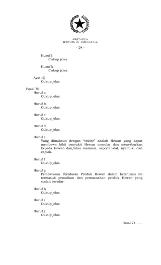 - 24 -
Huruf j
Cukup jelas.
Huruf k
Cukup jelas.
Ayat (2)
Cukup jelas.
Pasal 70
Huruf a
Cukup jelas.
Huruf b
Cukup jelas.
Huruf c
Cukup jelas.
Huruf d
Cukup jelas.
Huruf e
Yang dimaksud dengan “vektor” adalah Hewan yang dapat
membawa bibit penyakit Hewan menular dan menyebarkan
kepada Hewan dan/atau manusia, seperti lalat, nyamuk, dan
caplak.
Huruf f
Cukup jelas.
Huruf g
Pembatasan Peredaran Produk Hewan dalam ketentuan ini
termasuk penarikan dan pemusnahan produk Hewan yang
sudah beredar.
Huruf h
Cukup jelas.
Huruf i
Cukup jelas.
Huruf j
Cukup jelas.
Pasal 71 . . .
 
