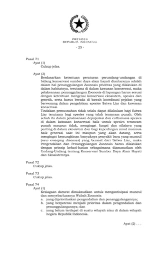 - 25 -
Pasal 71
Ayat (1)
Cukup jelas.
Ayat (2)
Berdasarkan ketentuan peraturan perundang-undangan di
bidang konservasi sumber daya alam hayati diantaranya adalah
dalam hal penanggulangan Zoonosis prioritas yang dilakukan di
dalam habitatnya, terutama di dalam kawasan konservasi, maka
pelaksanaan penanggulangan Zoonosis di lapangan harus sesuai
dengan ketentuan mengenai konservasi ekosistem, spesies dan
genetik, serta harus berada di bawah koordinasi pejabat yang
berwenang dalam pengelolaan spesies Satwa Liar dan kawasan
konservasi.
Tindakan pemusnahan tidak selalu dapat dilakukan bagi Satwa
Liar terutama bagi spesies yang telah terancam punah. Oleh
sebab itu dalam pelaksanaan depopulasi dan euthanasia spesies
di dalam kawasan konservasi baik untuk spesies terancam
punah maupun tidak, mengingat fungsi dan nilainya yang
penting di dalam ekosistem dan bagi kepentingan umat manusia
baik generasi saat ini maupun yang akan datang, serta
mengingat kemungkinan banyaknya penyakit baru yang muncul
(new emerging diseases) yang berasal dari Satwa Liar, maka
Pengendalian dan Penanggulangan Zoonosis harus dilakukan
dengan prinsip kehati-hatian sebagaimana diamanatkan oleh
Undang-Undang tentang Konservasi Sumber Daya Alam Hayati
dan Ekosistemnya.
Pasal 72
Cukup jelas.
Pasal 73
Cukup jelas.
Pasal 74
Ayat (1)
Kesiagaan darurat dimaksudkan untuk mengantisipasi muncul
dan menyebarluasnya Wabah Zoonosis:
a. yang diprioritaskan pengendalian dan penanggulangannya;
b. yang berpotensi menjadi prioritas dalam pengendalian dan
penanggulangannya; dan
c. yang belum terdapat di suatu wilayah atau di dalam wilayah
negara Republik Indonesia.
Ayat (2) . . .
 