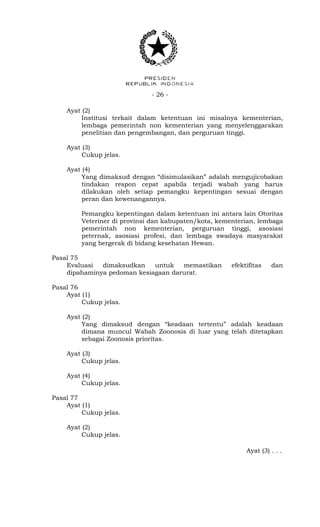 - 26 -
Ayat (2)
Institusi terkait dalam ketentuan ini misalnya kementerian,
lembaga pemerintah non kementerian yang menyelenggarakan
penelitian dan pengembangan, dan perguruan tinggi.
Ayat (3)
Cukup jelas.
Ayat (4)
Yang dimaksud dengan “disimulasikan” adalah mengujicobakan
tindakan respon cepat apabila terjadi wabah yang harus
dilakukan oleh setiap pemangku kepentingan sesuai dengan
peran dan kewenangannya.
Pemangku kepentingan dalam ketentuan ini antara lain Otoritas
Veteriner di provinsi dan kabupaten/kota, kementerian, lembaga
pemerintah non kementerian, perguruan tinggi, asosiasi
peternak, asosiasi profesi, dan lembaga swadaya masyarakat
yang bergerak di bidang kesehatan Hewan.
Pasal 75
Evaluasi dimaksudkan untuk memastikan efektifitas dan
dipahaminya pedoman kesiagaan darurat.
Pasal 76
Ayat (1)
Cukup jelas.
Ayat (2)
Yang dimaksud dengan “keadaan tertentu” adalah keadaan
dimana muncul Wabah Zoonosis di luar yang telah ditetapkan
sebagai Zoonosis prioritas.
Ayat (3)
Cukup jelas.
Ayat (4)
Cukup jelas.
Pasal 77
Ayat (1)
Cukup jelas.
Ayat (2)
Cukup jelas.
Ayat (3) . . .
 