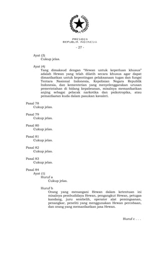 - 27 -
Ayat (3)
Cukup jelas.
Ayat (4)
Yang dimaksud dengan “Hewan untuk keperluan khusus”
adalah Hewan yang telah dilatih secara khusus agar dapat
dimanfaatkan untuk kepentingan pelaksanaan tugas dan fungsi
Tentara Nasional Indonesia, Kepolisian Negara Republik
Indonesia, dan kementerian yang menyelenggarakan urusan
pemerintahan di bidang kepabeanan, misalnya memanfaatkan
anjing sebagai pelacak narkotika dan psikotropika, atau
pemanfaatan kuda dalam pasukan kavaleri.
Pasal 78
Cukup jelas.
Pasal 79
Cukup jelas.
Pasal 80
Cukup jelas.
Pasal 81
Cukup jelas.
Pasal 82
Cukup jelas.
Pasal 83
Cukup jelas.
Pasal 84
Ayat (1)
Huruf a
Cukup jelas.
Huruf b
Orang yang menangani Hewan dalam ketentuan ini
misalnya pembudidaya Hewan, pengangkut Hewan, petugas
kandang, juru sembelih, operator alat pemingsanan,
penangkar, peneliti yang menggunakan Hewan percobaan,
dan orang yang memanfaatkan jasa Hewan.
Huruf c . . .
 