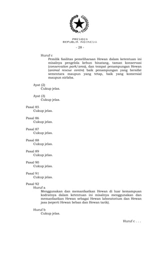 - 28 -
Huruf c
Pemilik fasilitas pemeliharaan Hewan dalam ketentuan ini
misalnya pengelola kebun binatang, taman konservasi
(conservation park/area), dan tempat penampungan Hewan
(animal rescue centre) baik penampungan yang bersifat
sementara maupun yang tetap, baik yang komersial
maupun nirlaba.
Ayat (2)
Cukup jelas.
Ayat (3)
Cukup jelas.
Pasal 85
Cukup jelas.
Pasal 86
Cukup jelas.
Pasal 87
Cukup jelas.
Pasal 88
Cukup jelas.
Pasal 89
Cukup jelas.
Pasal 90
Cukup jelas.
Pasal 91
Cukup jelas.
Pasal 92
Huruf a
Menggunakan dan memanfaatkan Hewan di luar kemampuan
kodratnya dalam ketentuan ini misalnya menggunakan dan
memanfaatkan Hewan sebagai Hewan laboratorium dan Hewan
jasa (seperti Hewan beban dan Hewan tarik).
Huruf b
Cukup jelas.
Huruf c . . .
 