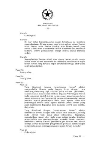 - 29 -
Huruf c
Cukup jelas.
Huruf d
Di luar batas kemampuannya dalam ketentuan ini misalnya
mempekerjakan Hewan muda yang belum cukup umur, Hewan
sakit, Hewan cacat, Hewan bunting, atau Hewan/ternak yang
secara alami tidak diutamakan untuk dimanfaatkan kekuatan
fisiknya, seperti pemanfaatan tenaga domba untuk menarik
pedati.
Huruf e
Memanfaatkan bagian tubuh atau organ Hewan untuk tujuan
selain medis dalam ketentuan ini misalnya pemanfaatan organ
tubuh Hewan yang diyakini dapat berkhasiat sebagai obat tanpa
pembuktian ilmiah.
Pasal 93
Cukup jelas.
Pasal 94
Cukup jelas.
Pasal 95
Ayat (1)
Yang dimaksud dengan “pemotongan Hewan” adalah
menyembelih Hewan pada bagian leher dengan cara
memutus/memotong tiga saluran yaitu saluran pernafasan,
saluran darah, dan saluran makan. Tujuan Pemotongan Hewan
pada umumnya adalah untuk mempercepat pengeluaran darah
secara sempurna dan/atau untuk memenuhi persyaratan agama
tertentu seperti pemotongan Halal pada agama Islam dan
pemotongan kosher pada agama Yahudi untuk Hewan yang
akan dikonsumsi dagingnya oleh manusia seperti sapi, domba,
dan ayam.
Yang dimaksud dengan “pembunuhan Hewan” adalah
mematikan Hewan dengan cara antara lain menusuk jantung
pada Hewan babi yang akan dikonsumsi dagingnya,
mematahkan tulang leher pada ayam dalam rangka tindakan
pengendalian dan penanggulangan penyakit Hewan menular,
menembak Hewan buruan, pemberian gas beracun atau bahan
lainnya untuk manajemen pengendalian populasi dalam rangka
pengendalian dan penanggulangan penyakit Hewan menular.
Ayat (2)
Cukup jelas.
Pasal 96 . . .
 