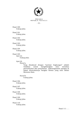 - 31 -
Pasal 100
Cukup jelas.
Pasal 101
Cukup jelas.
Pasal 102
Cukup jelas.
Pasal 103
Cukup jelas.
Pasal 104
Cukup jelas.
Pasal 105
Ayat (1)
Cukup jelas.
Ayat (2)
Huruf a
Yang dimaksud dengan “sanitasi lingkungan” adalah
tindakan untuk menghilangkan atau menekan
pertumbuhan dan penyebaran mikroorganisme patogen di
lokasi ditemukannya bangkai Hewan yang mati akibat
Bencana Alam.
Huruf b
Cukup jelas.
Pasal 106
Cukup jelas.
Pasal 107
Cukup jelas.
Pasal 108
Cukup jelas.
Pasal 109
Cukup jelas.
Pasal 110
Cukup jelas.
Pasal 111 . . .
 