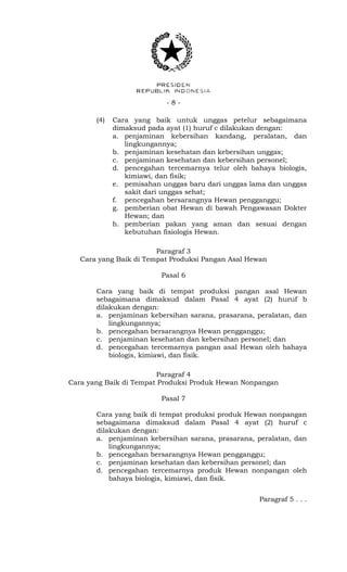 - 8 -
(4) Cara yang baik untuk unggas petelur sebagaimana
dimaksud pada ayat (1) huruf c dilakukan dengan:
a. penjaminan kebersihan kandang, peralatan, dan
lingkungannya;
b. penjaminan kesehatan dan kebersihan unggas;
c. penjaminan kesehatan dan kebersihan personel;
d. pencegahan tercemarnya telur oleh bahaya biologis,
kimiawi, dan fisik;
e. pemisahan unggas baru dari unggas lama dan unggas
sakit dari unggas sehat;
f. pencegahan bersarangnya Hewan pengganggu;
g. pemberian obat Hewan di bawah Pengawasan Dokter
Hewan; dan
h. pemberian pakan yang aman dan sesuai dengan
kebutuhan fisiologis Hewan.
Paragraf 3
Cara yang Baik di Tempat Produksi Pangan Asal Hewan
Pasal 6
Cara yang baik di tempat produksi pangan asal Hewan
sebagaimana dimaksud dalam Pasal 4 ayat (2) huruf b
dilakukan dengan:
a. penjaminan kebersihan sarana, prasarana, peralatan, dan
lingkungannya;
b. pencegahan bersarangnya Hewan pengganggu;
c. penjaminan kesehatan dan kebersihan personel; dan
d. pencegahan tercemarnya pangan asal Hewan oleh bahaya
biologis, kimiawi, dan fisik.
Paragraf 4
Cara yang Baik di Tempat Produksi Produk Hewan Nonpangan
Pasal 7
Cara yang baik di tempat produksi produk Hewan nonpangan
sebagaimana dimaksud dalam Pasal 4 ayat (2) huruf c
dilakukan dengan:
a. penjaminan kebersihan sarana, prasarana, peralatan, dan
lingkungannya;
b. pencegahan bersarangnya Hewan pengganggu;
c. penjaminan kesehatan dan kebersihan personel; dan
d. pencegahan tercemarnya produk Hewan nonpangan oleh
bahaya biologis, kimiawi, dan fisik.
Paragraf 5 . . .
 