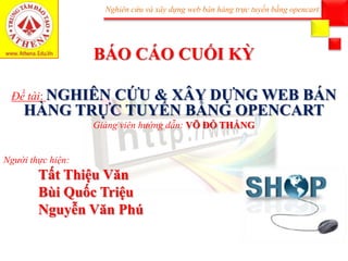 Nghiên cứu và xây dựng web bán hàng trực tuyến bằng opencart
BÁO CÁO CUỐI KỲ
Đề tài: NGHIÊN CỨU & XÂY DỰNG WEB BÁN
HÀNG TRỰC TUYẾN BẰNG OPENCART
Giảng viên hướng dẫn: VÕ ĐỖ THẮNG
Người thực hiện:
Tất Thiệu Văn
Bùi Quốc Triệu
Nguyễn Văn Phú
 