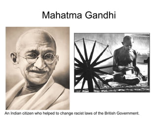 Mahatma Gandhi
An Indian citizen who helped to change racist laws of the British Government.
 
