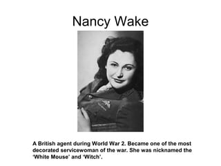 Nancy Wake
A British agent during World War 2. Became one of the most
decorated servicewoman of the war. She was nicknamed the
‘White Mouse’ and ‘Witch’.
 