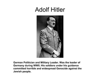Adolf Hitler
German Politician and Military Leader. Was the leader of
Germany during WWII. His soldiers under his guidance
committed horrible and widespread Genocide against the
Jewish people.
 