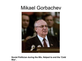 Mikael Gorbachev
Soviet Politician during the 80s. Helped to end the ‘Cold
War’.
 