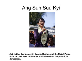 Ang Sun Suu Kyi
Activist for Democracy in Burma. Recipient of the Nobel Peace
Prize in 1991, was kept under house arrest for her pursuit of
democracy.
 