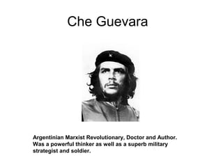 Che Guevara
Argentinian Marxist Revolutionary, Doctor and Author.
Was a powerful thinker as well as a superb military
strategist and soldier.
 