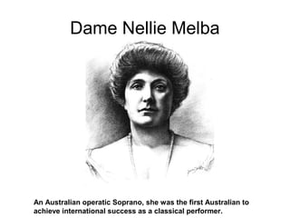 Dame Nellie Melba
An Australian operatic Soprano, she was the first Australian to
achieve international success as a classical performer.
 