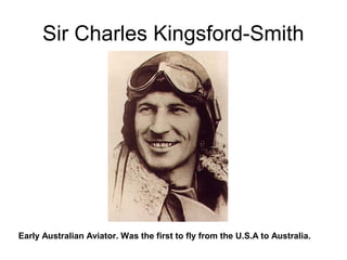 Sir Charles Kingsford-Smith
Early Australian Aviator. Was the first to fly from the U.S.A to Australia.
 