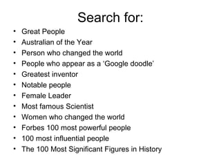 Search for:
• Great People
• Australian of the Year
• Person who changed the world
• People who appear as a ‘Google doodle’
• Greatest inventor
• Notable people
• Female Leader
• Most famous Scientist
• Women who changed the world
• Forbes 100 most powerful people
• 100 most influential people
• The 100 Most Significant Figures in History
 