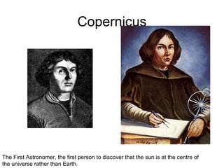 Copernicus
The First Astronomer, the first person to discover that the sun is at the centre of
the universe rather than Earth.
 